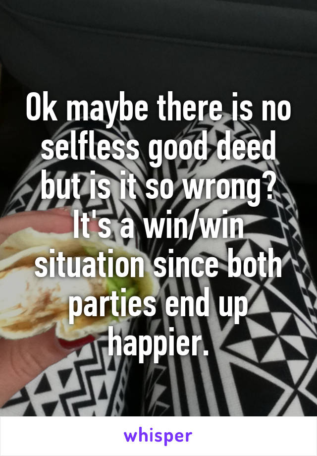 Ok maybe there is no selfless good deed but is it so wrong? It's a win/win situation since both parties end up happier.