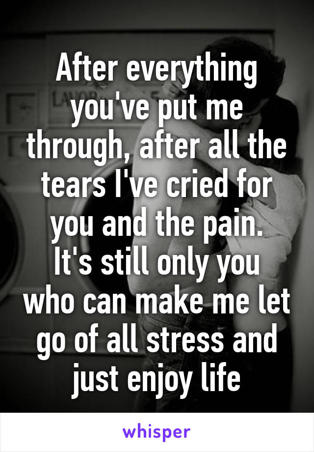 After everything you've put me through, after all the tears I've cried for you and the pain.
It's still only you who can make me let go of all stress and just enjoy life