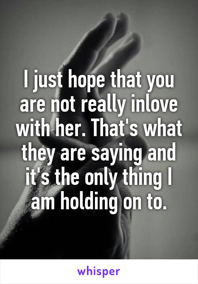 I just hope that you are not really inlove with her. That's what they are saying and it's the only thing I am holding on to.