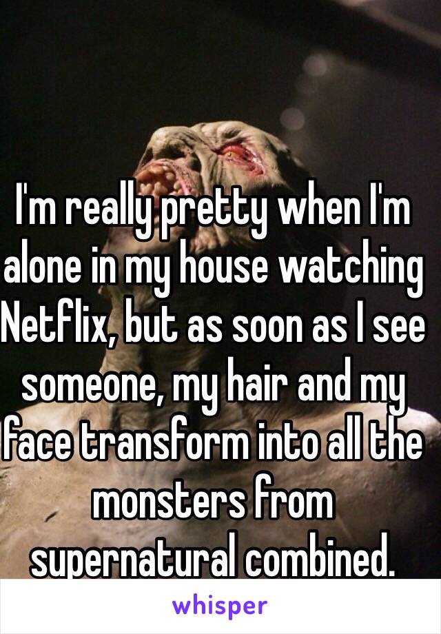 I'm really pretty when I'm alone in my house watching Netflix, but as soon as I see someone, my hair and my face transform into all the monsters from supernatural combined.