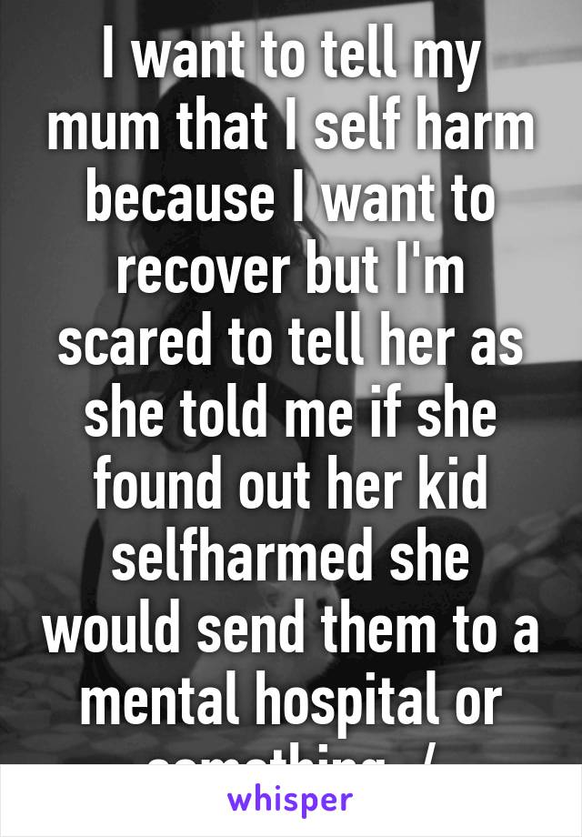 I want to tell my mum that I self harm because I want to recover but I'm scared to tell her as she told me if she found out her kid selfharmed she would send them to a mental hospital or something :/