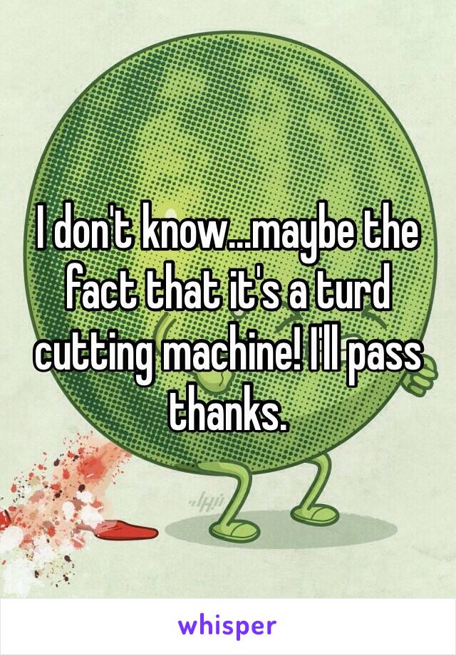 I don't know...maybe the fact that it's a turd cutting machine! I'll pass thanks.