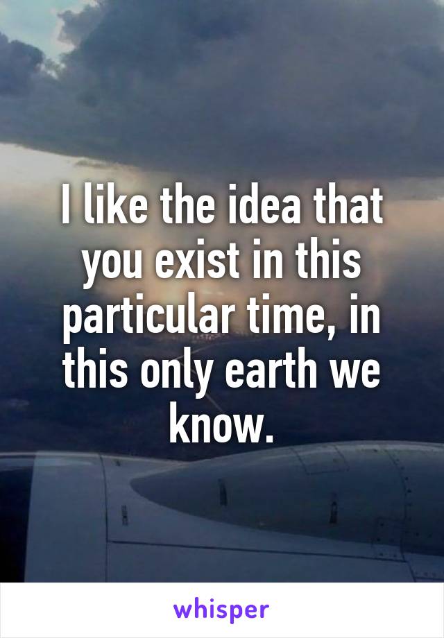 I like the idea that you exist in this particular time, in this only earth we know.