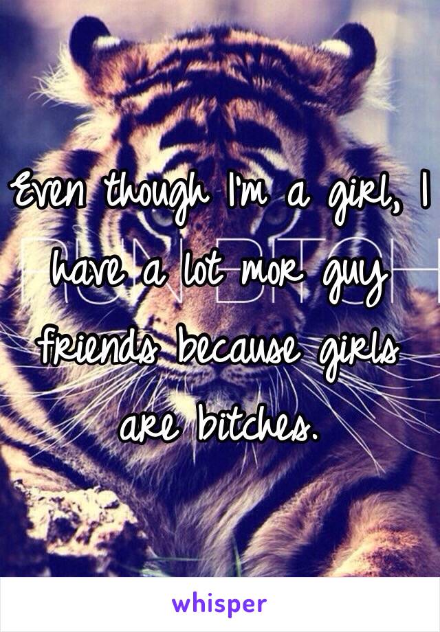 Even though I'm a girl, I have a lot mor guy friends because girls are bitches.