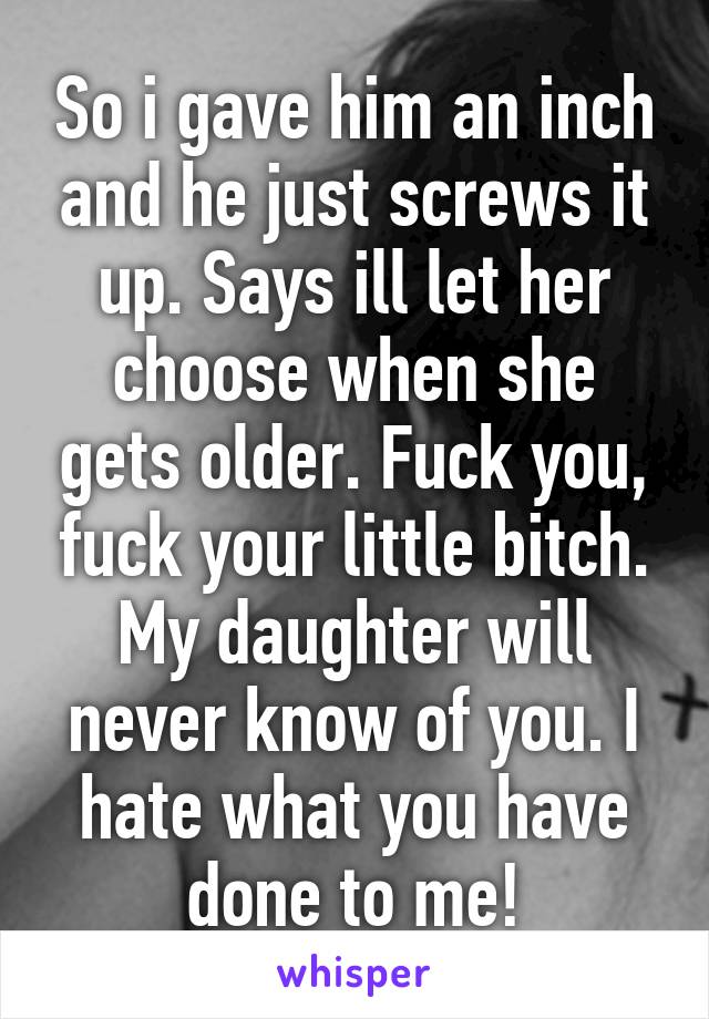 So i gave him an inch and he just screws it up. Says ill let her choose when she gets older. Fuck you, fuck your little bitch. My daughter will never know of you. I hate what you have done to me!