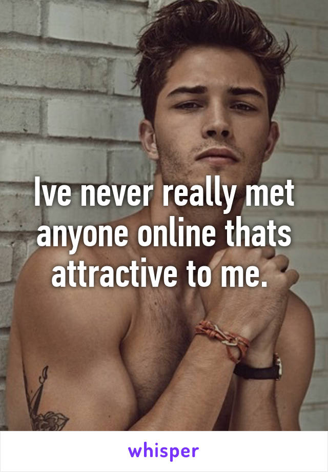 Ive never really met anyone online thats attractive to me. 