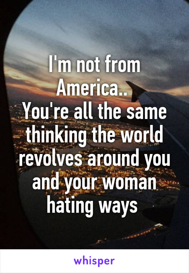 I'm not from America.. 
You're all the same thinking the world revolves around you and your woman hating ways 