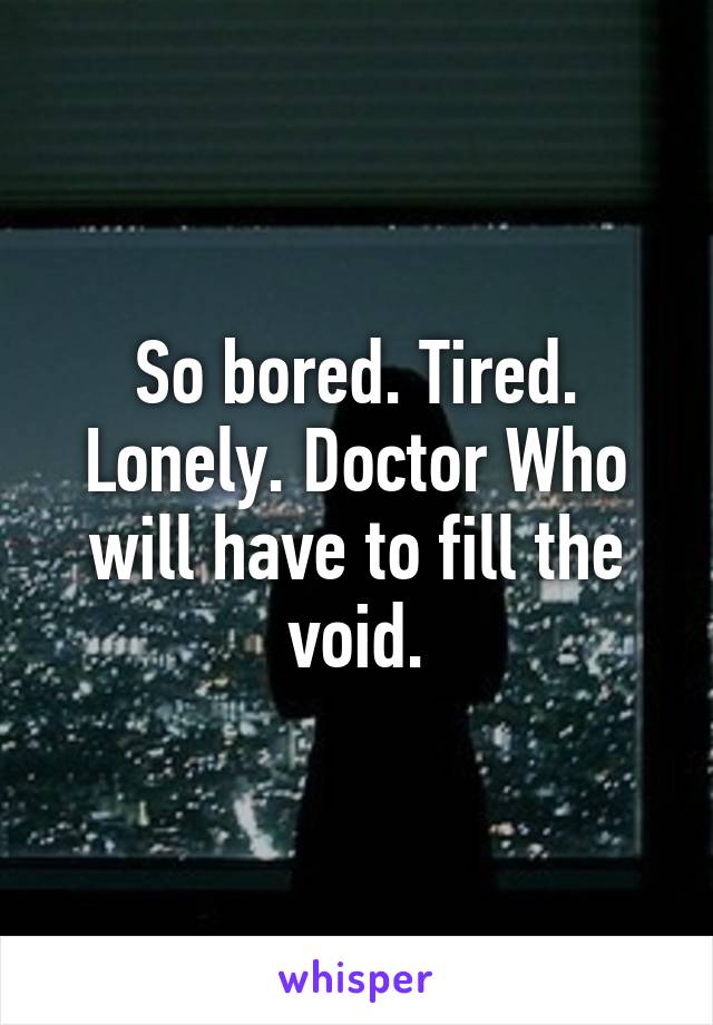 So bored. Tired. Lonely. Doctor Who will have to fill the void.