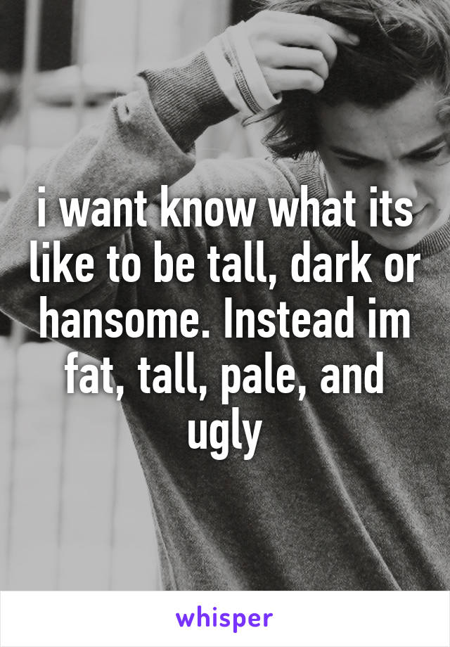 i want know what its like to be tall, dark or hansome. Instead im fat, tall, pale, and ugly