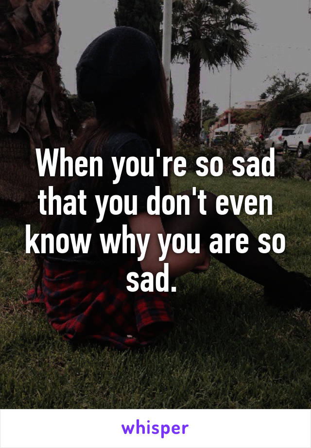 When you're so sad that you don't even know why you are so sad. 