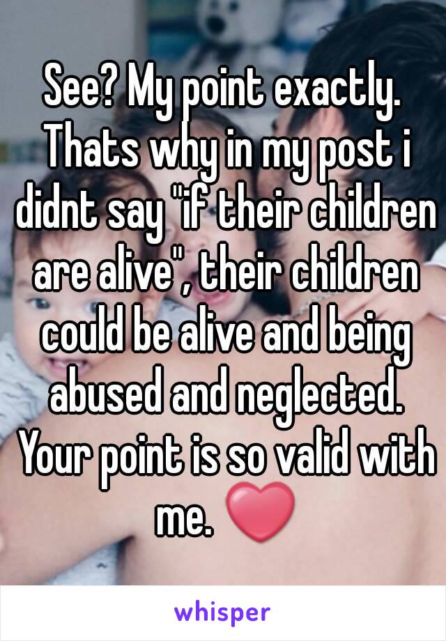 See? My point exactly. Thats why in my post i didnt say "if their children are alive", their children could be alive and being abused and neglected. Your point is so valid with me. ❤