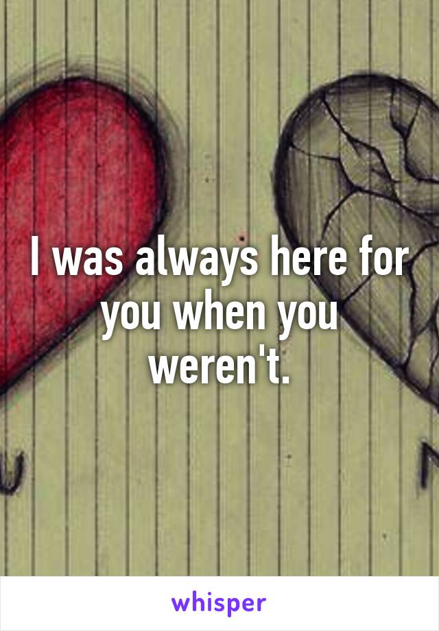 I was always here for you when you weren't.