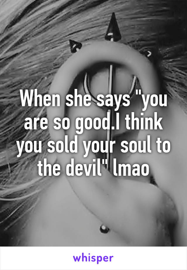 When she says "you are so good.I think you sold your soul to the devil" lmao