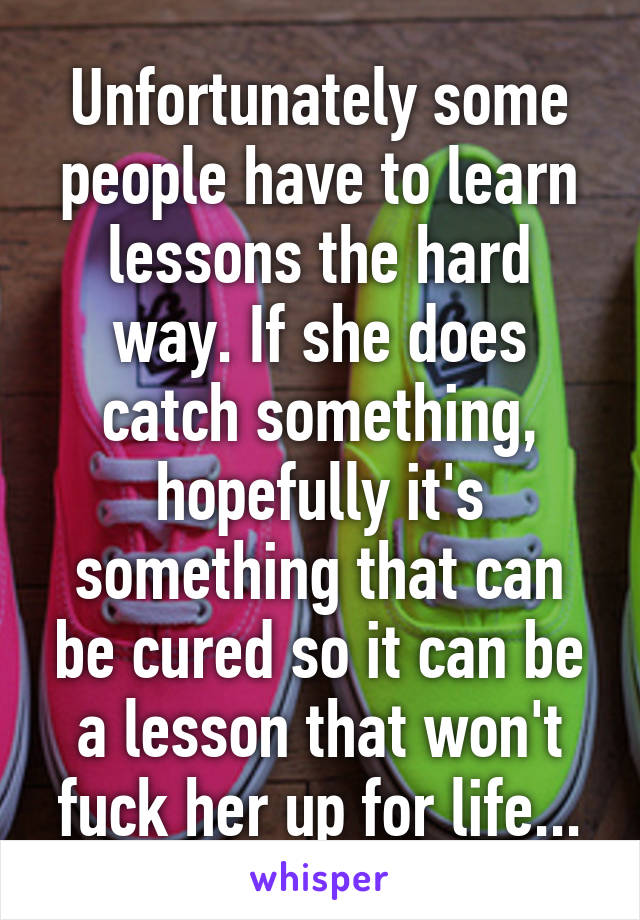 Unfortunately some people have to learn lessons the hard way. If she does catch something, hopefully it's something that can be cured so it can be a lesson that won't fuck her up for life...