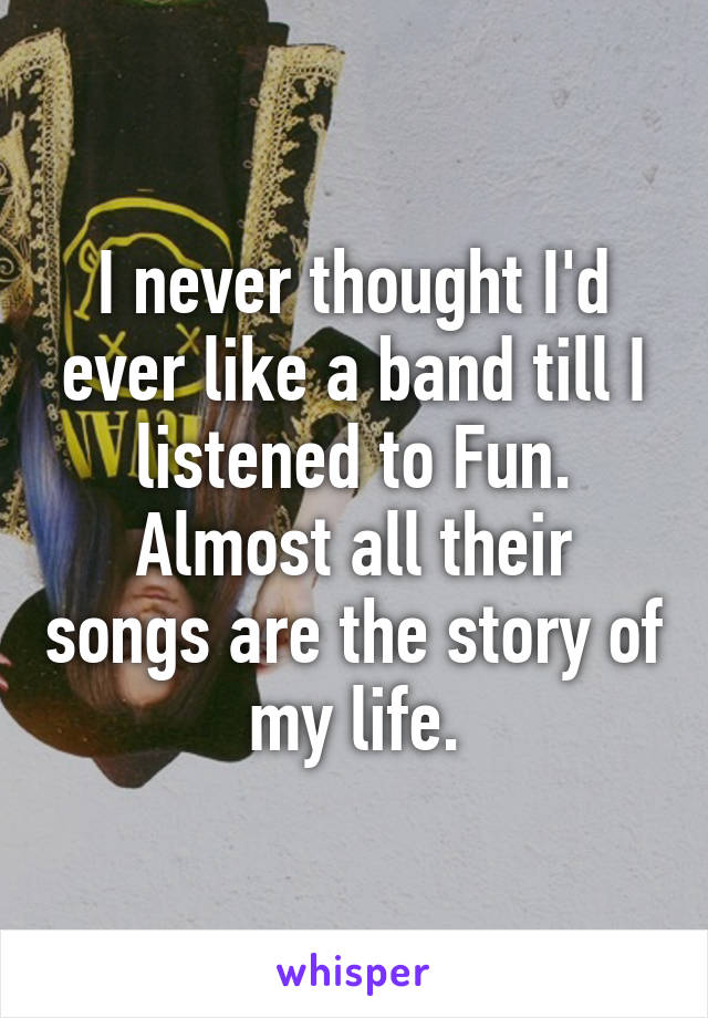 I never thought I'd ever like a band till I listened to Fun. Almost all their songs are the story of my life.