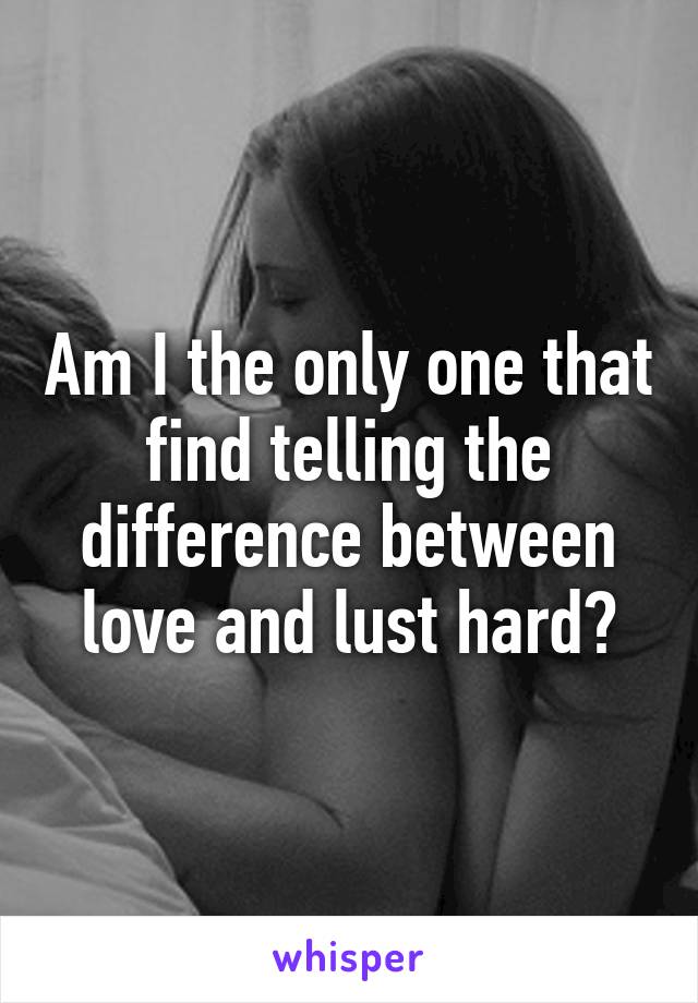 Am I the only one that find telling the difference between love and lust hard?