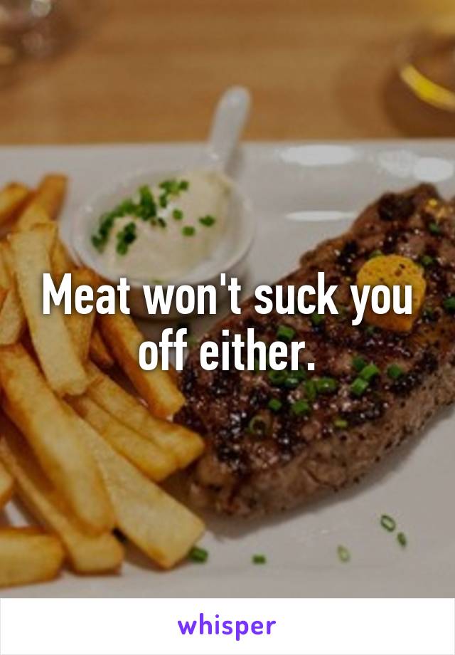 Meat won't suck you off either.