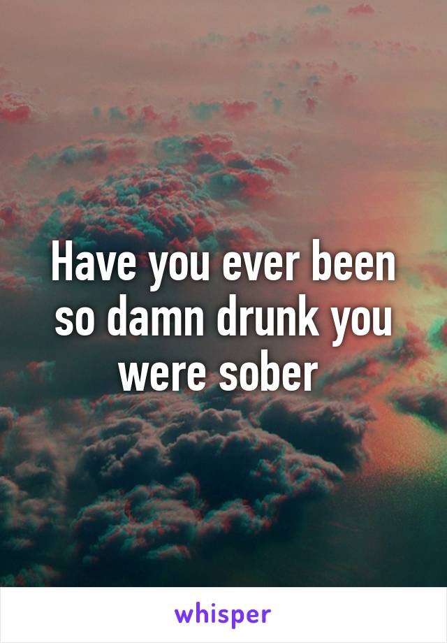 Have you ever been so damn drunk you were sober 