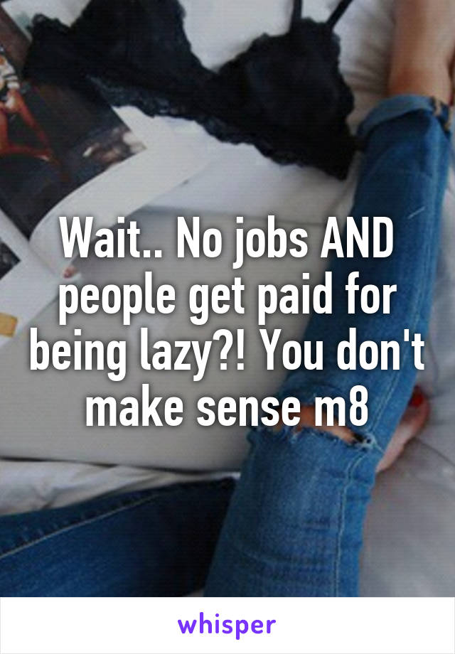 Wait.. No jobs AND people get paid for being lazy?! You don't make sense m8