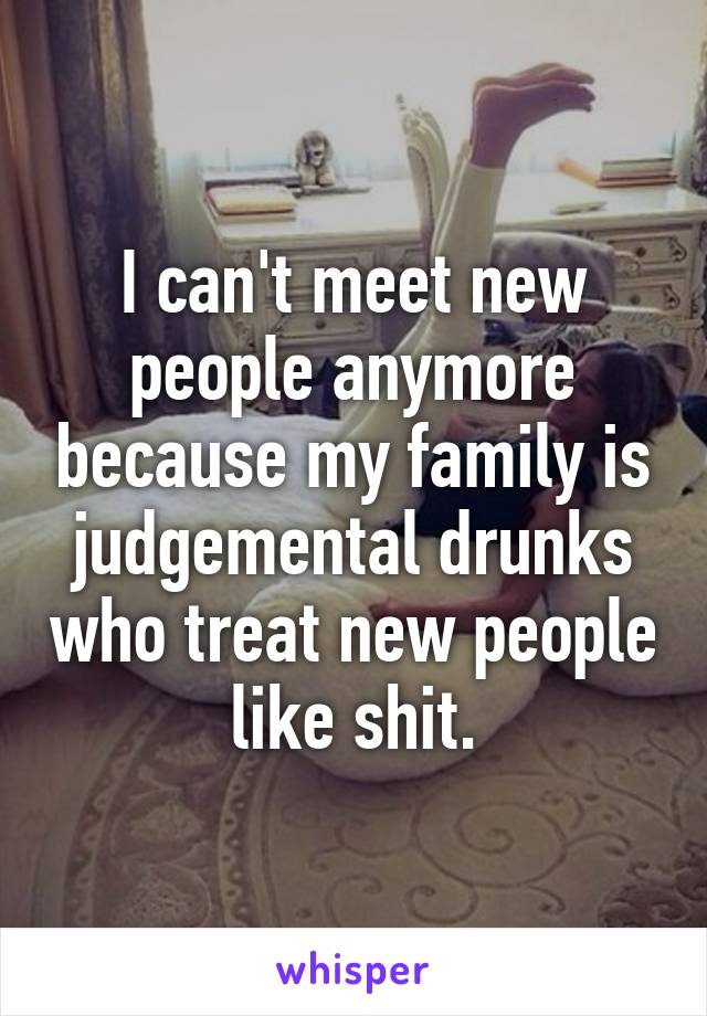 I can't meet new people anymore because my family is judgemental drunks who treat new people like shit.