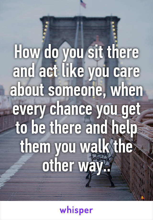 How do you sit there and act like you care about someone, when every chance you get to be there and help them you walk the other way..