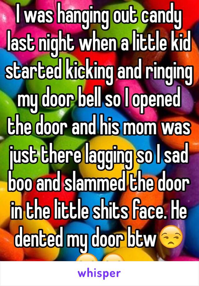 I was hanging out candy last night when a little kid started kicking and ringing my door bell so I opened the door and his mom was just there lagging so I sad boo and slammed the door in the little shits face. He dented my door btw😒😒😒