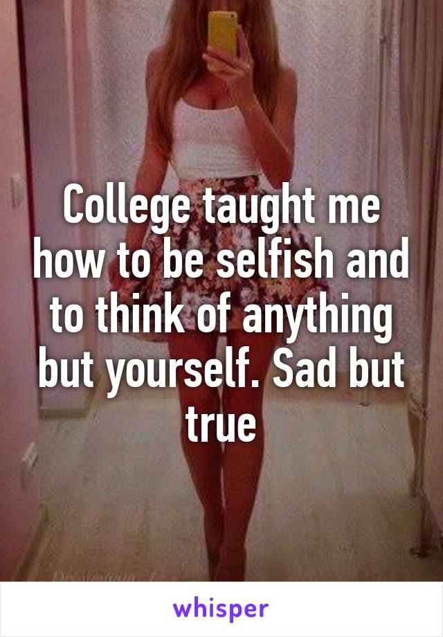 College taught me how to be selfish and to think of anything but yourself. Sad but true