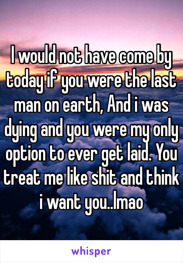 I would not have come by today if you were the last man on earth, And i was dying and you were my only option to ever get laid. You treat me like shit and think i want you..lmao 