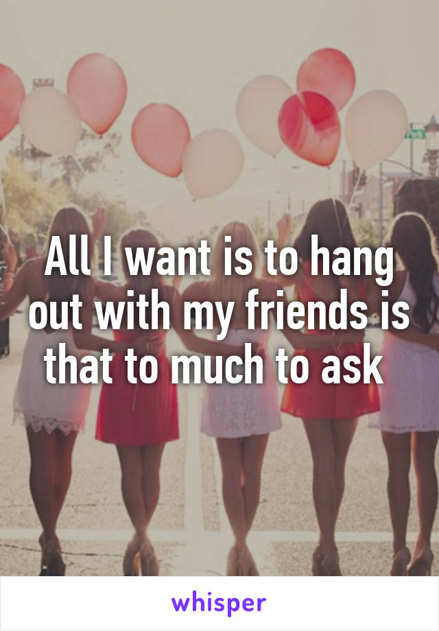 All I want is to hang out with my friends is that to much to ask 