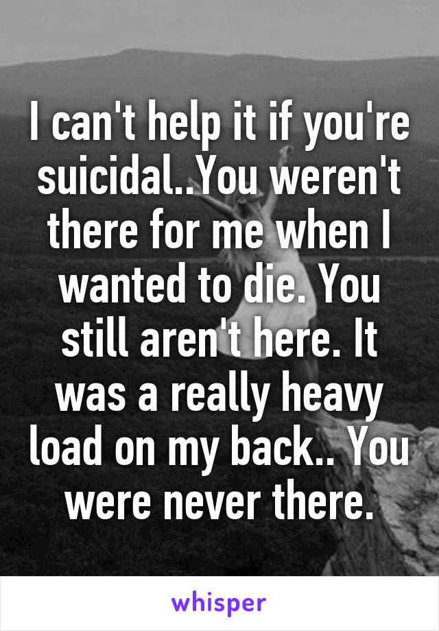 I can't help it if you're suicidal..You weren't there for me when I wanted to die. You still aren't here. It was a really heavy load on my back.. You were never there.