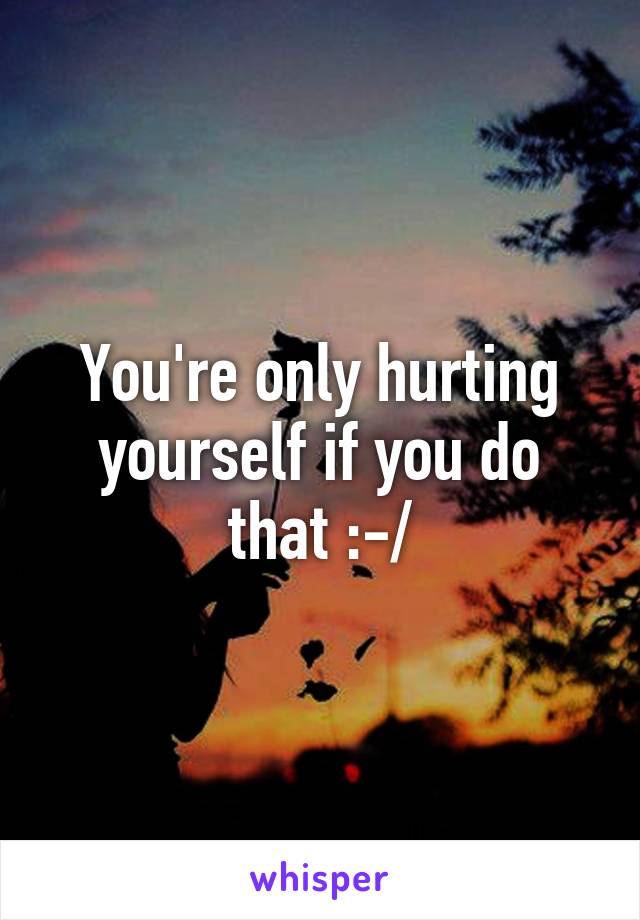 You're only hurting yourself if you do that :-/