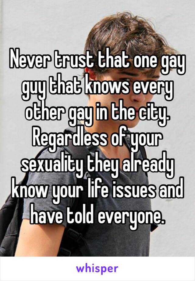 Never trust that one gay guy that knows every other gay in the city. Regardless of your sexuality they already know your life issues and have told everyone. 