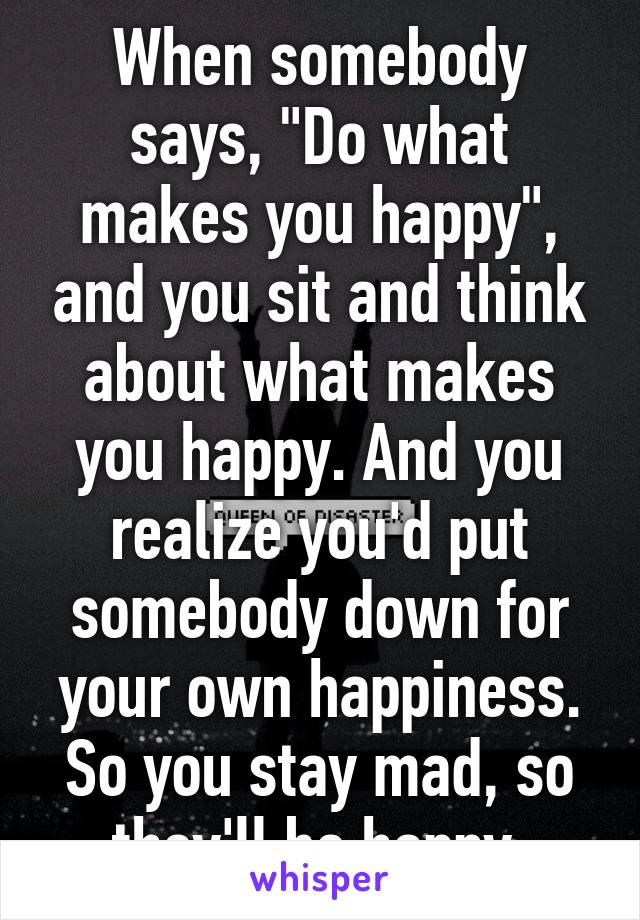 When somebody says, "Do what makes you happy", and you sit and think about what makes you happy. And you realize you'd put somebody down for your own happiness. So you stay mad, so they'll be happy.