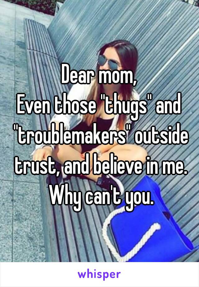 Dear mom,
Even those "thugs" and "troublemakers" outside trust, and believe in me. Why can't you.