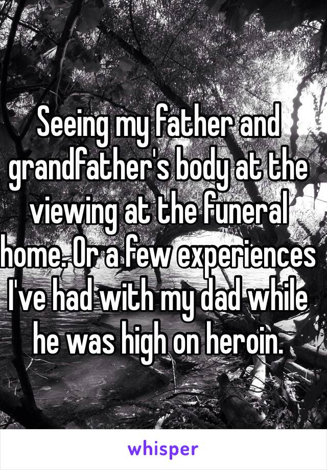 Seeing my father and grandfather's body at the viewing at the funeral home. Or a few experiences I've had with my dad while he was high on heroin. 