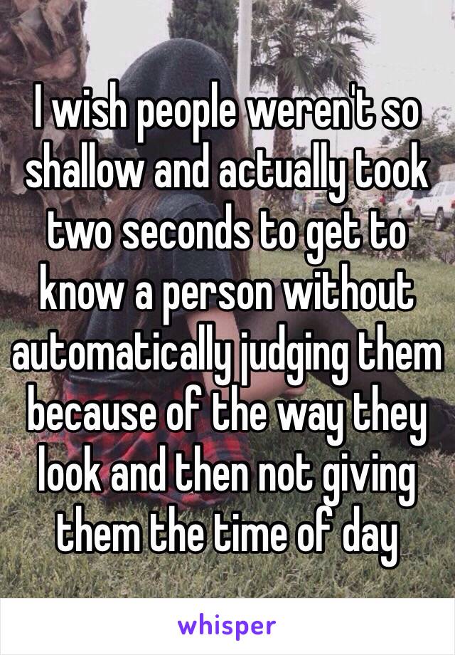 I wish people weren't so shallow and actually took two seconds to get to know a person without automatically judging them because of the way they look and then not giving them the time of day