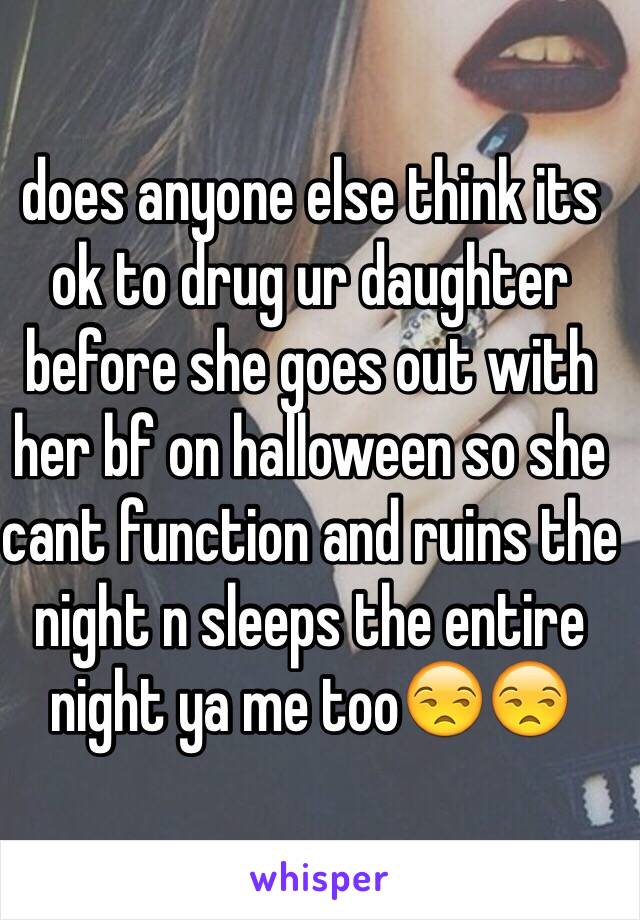 does anyone else think its ok to drug ur daughter before she goes out with her bf on halloween so she cant function and ruins the night n sleeps the entire night ya me too😒😒