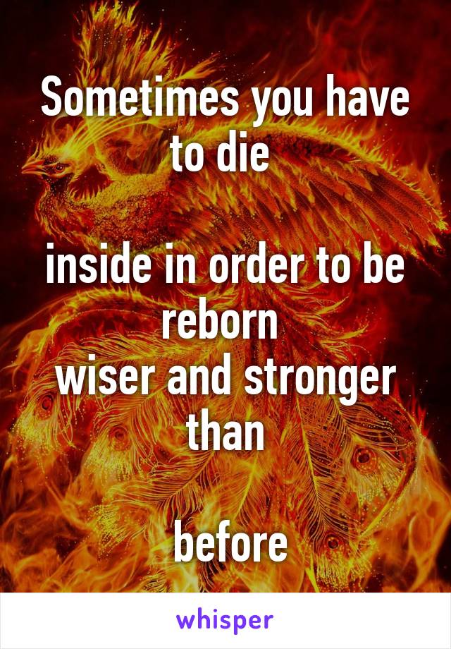 Sometimes you have to die 

inside in order to be reborn 
wiser and stronger than

 before