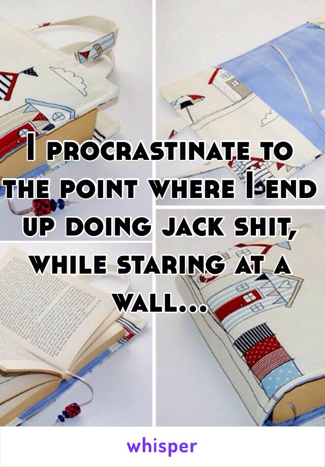 I procrastinate to the point where I end up doing jack shit, while staring at a wall...