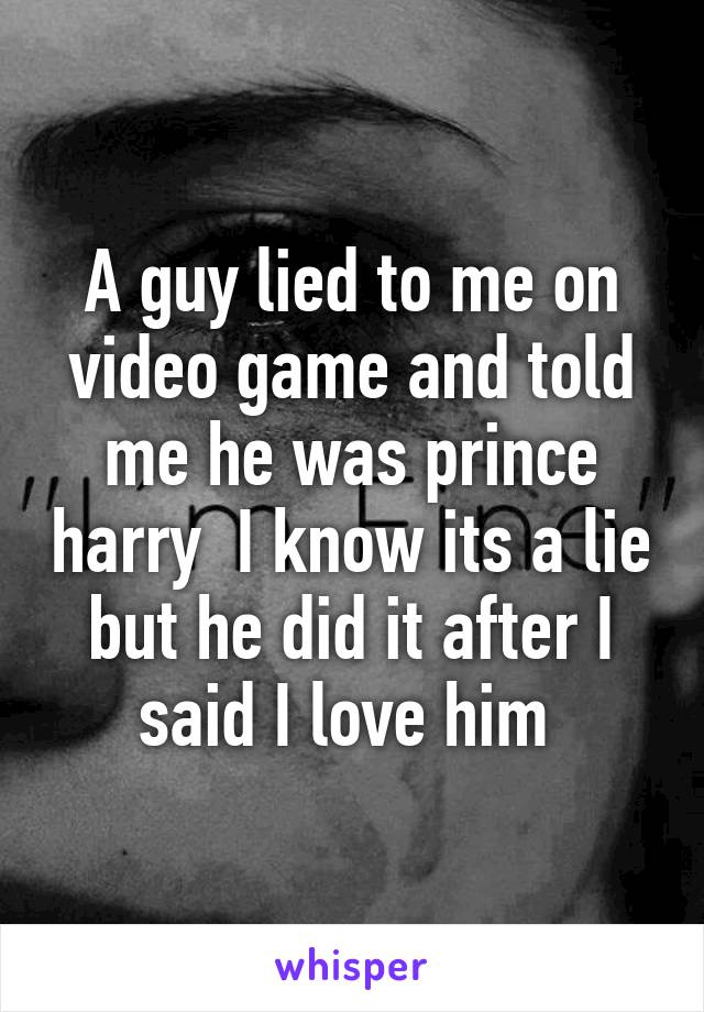 A guy lied to me on video game and told me he was prince harry  I know its a lie but he did it after I said I love him 