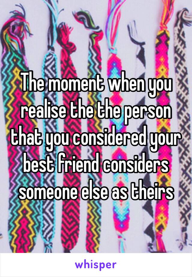 The moment when you realise the the person that you considered your best friend considers someone else as theirs 