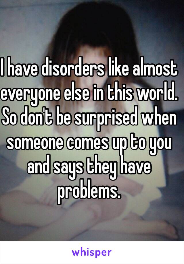 I have disorders like almost everyone else in this world. So don't be surprised when someone comes up to you and says they have problems. 