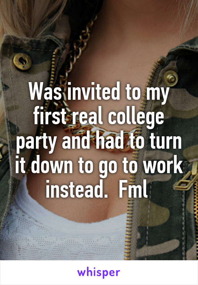 Was invited to my first real college party and had to turn it down to go to work instead.  Fml 