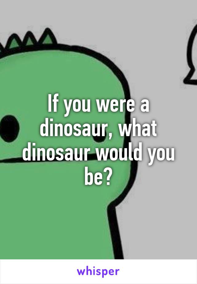 If you were a dinosaur, what dinosaur would you be?