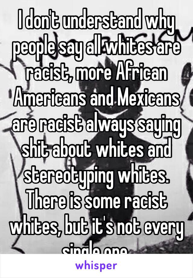 I don't understand why people say all whites are racist, more African Americans and Mexicans are racist always saying shit about whites and stereotyping whites. There is some racist whites, but it's not every single one. 