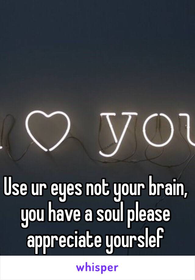 Use ur eyes not your brain, you have a soul please appreciate yourslef