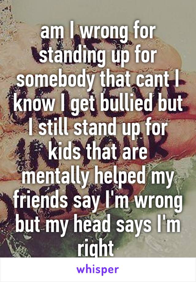 am I wrong for standing up for somebody that cant I know I get bullied but I still stand up for kids that are mentally helped my friends say I'm wrong but my head says I'm right 