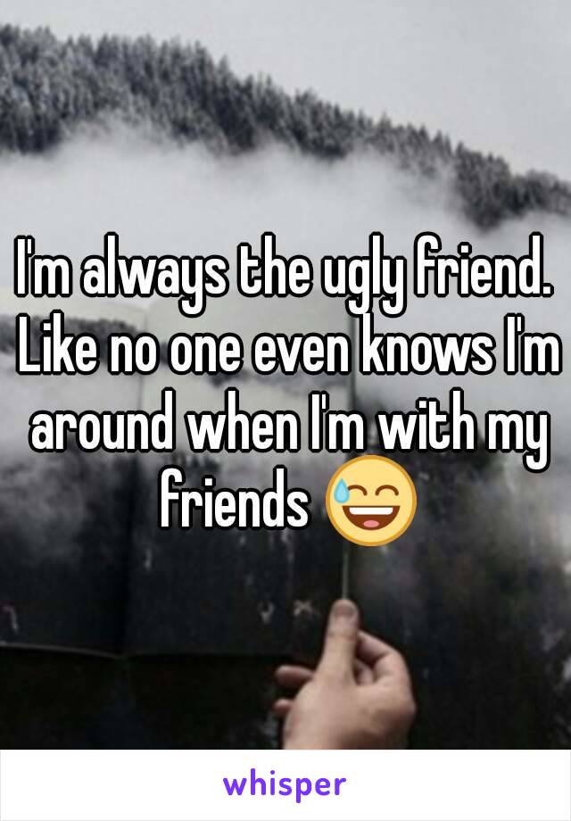 I'm always the ugly friend. Like no one even knows I'm around when I'm with my friends 😅