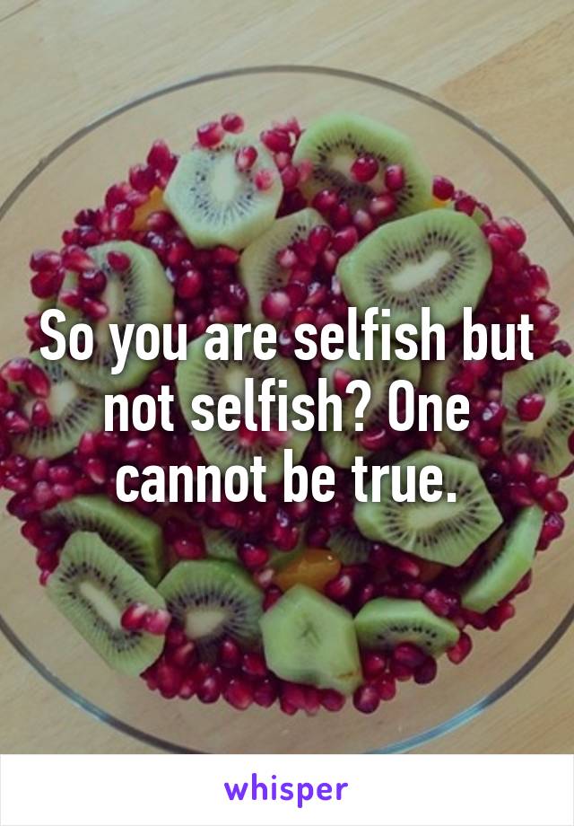 So you are selfish but not selfish? One cannot be true.