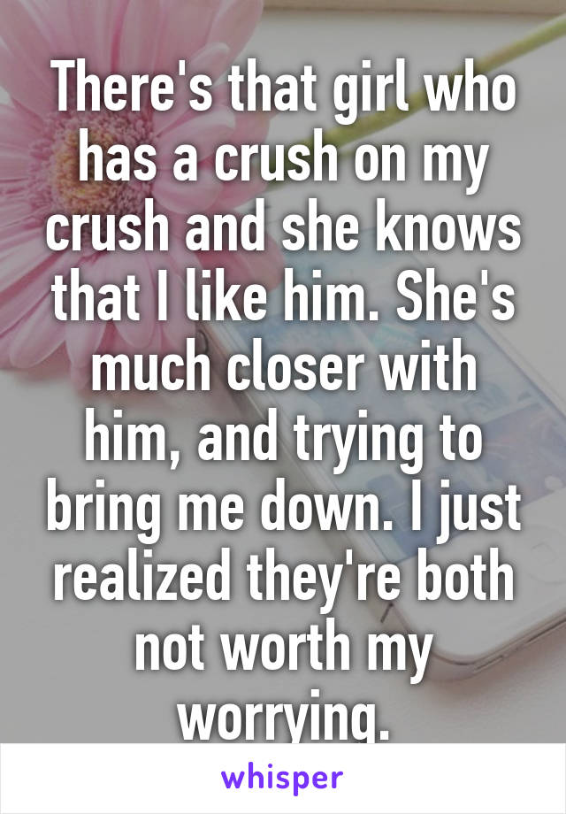 There's that girl who has a crush on my crush and she knows that I like him. She's much closer with him, and trying to bring me down. I just realized they're both not worth my worrying.